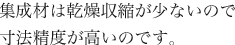 集成材は乾燥収縮が少ないので寸法精度が高いのです。